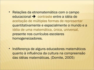 Relações da etnomatemática com o campo educacional     contraste  entre a idéia de  aceitação de múltiplas formas de representar  quantitativamente e espacialmente o mundo e a  idéia de uma matemática, única, universal,  presente nos currículos escolares homogeneizadores.  Indiferença de alguns educadores matemáticos quanto à influência da cultura na compreensão das idéias matemáticas. (Domite, 2005) 