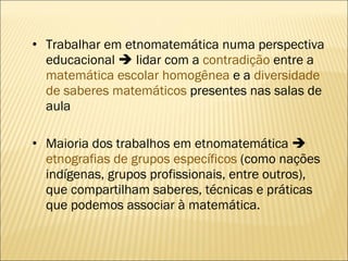 Trabalhar em etnomatemática numa perspectiva educacional    lidar com a  contradição  entre a  matemática escolar homogênea  e a  diversidade de saberes matemáticos  presentes nas salas de aula Maioria dos trabalhos em etnomatemática     etnografias de grupos específicos  (como nações indígenas, grupos profissionais, entre outros), que compartilham saberes, técnicas e práticas que podemos associar à matemática. 