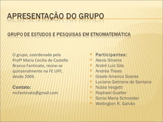 Participantes: Alexis Silveira André Luiz Gils Andréa Thees Gisele Americo Soares Luciana Getirana de Santana Núbia Vergetti Raphael Gualter Sonia Maria Schneider Wellington R. Galvão O grupo, coordenado pela Profª Maria Cecilia de Castello Branco Fantinato, reúne-se quinzenalmente na FE UFF, desde 2004. Contato: [email_address] 