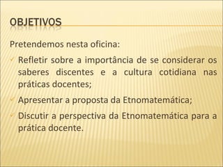Pretendemos nesta oficina: Refletir sobre a importância de se considerar os saberes discentes e a cultura cotidiana nas práticas docentes; Apresentar a proposta da Etnomatemática; Discutir a perspectiva da Etnomatemática para a prática docente. 