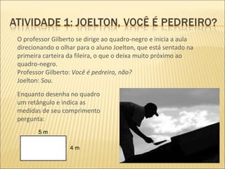 O professor Gilberto se dirige ao quadro-negro e inicia a aula direcionando o olhar para o aluno Joelton, que está sentado na primeira carteira da fileira, o que o deixa muito próximo ao quadro-negro. Professor Gilberto:  Você é pedreiro, não?  Joelton:  Sou. Enquanto desenha no quadro um retângulo e indica as medidas de seu comprimento pergunta: 5 m 4 m 