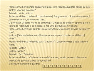 Professor Gilberto:  Para colocar um piso, sem rodapé, quantas caixas de dois metros você vai precisar? Roberto:  Vinte metros!  Professor Gilberto [olhando para Joelton]:  Imagine que a Sonia chamou você para colocar um piso em sua casa... O professor Gilberto muda de estratégia. Dirige-se ao quadro, aponta para a figura do retângulo e as medidas e faz uma pergunta em voz alta: Professor Gilberto:  De quantas caixas de dois metros você precisa para fazer isso? Joelton [falando baixinho e olhando somente para o professor Gilberto]:  Vinte? Professor Gilberto [olhando para “a turma”]:  Quantas vezes o dois cabe no vinte? Roberto:  Vinte? Joelton:  Vinte? Roberto:  Dez! São dez! Professor Gilberto:  Cada caixa tem dois metros, então, se vou cobrir vinte metros, de quantas caixas vou precisar? E a seguir escreve no quadro: 2 + 2 + 2 + 2 + 2 + 2 + 2 + 2 + 2 + 2 