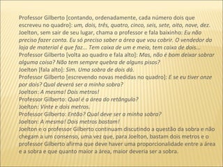 Professor Gilberto [contando, ordenadamente, cada número dois que escreveu no quadro]:  um, dois, três, quatro, cinco, seis, sete, oito, nove, dez. Joelton, sem sair de seu lugar, chama o professor e fala baixinho:  Eu não preciso fazer conta. Eu só preciso saber a área que vou cobrir. O vendedor da loja de material é que faz... Tem caixa de um e meio, tem caixa de dois... Professor Gilberto [volta ao quadro e fala alto]:  Mas, não é bom deixar sobrar alguma coisa? Não tem sempre quebra de alguns pisos? Joelton [fala alto]:  Sim. Uma sobra de dois dá.  Professor Gilberto [escrevendo novas medidas no quadro]:  E se eu tiver onze por dois? Qual deverá ser a minha sobra? Joelton:  A mesma! Dois metros! Professor Gilberto:  Qual é a área do retângulo? Joelton:  Vinte e dois metros. Professor Gilberto:  Então? Qual deve ser a minha sobra? Joelton:  A mesma! Dois metros bastam! Joelton e o professor Gilberto continuam discutindo a questão da sobra e não chegam a um consenso, uma vez que, para Joelton, bastam dois metros e o professor Gilberto afirma que deve haver uma proporcionalidade entre a área e a sobra e que quanto maior a área, maior deveria ser a sobra. 