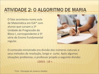 O fato aconteceu numa aula de Matemática em EJA* com alunos que cursam a 1ª Unidade de Progressão do Bloco I, correspondente à 5ª série do Ensino Fundamental regular. O conteúdo ministrado era divisão dos números naturais e seus métodos de resolução, longo e  curto. Após algumas situações problemas, o professor propôs a seguinte divisão: 12015 : 10 = * EJA - Educação de Jovens e Adultos 