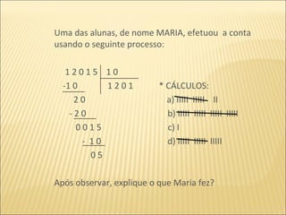 Uma das alunas, de nome MARIA, efetuou  a conta usando o seguinte processo: 1 2 0 1 5  1 0  -1 0  1 2 0 1  * CÁLCULOS: 2 0  a) IIIII  IIIII  II - 2 0  b) IIIII  IIIII  IIIII  IIIII 0 0 1 5  c) I -  1 0  d) IIIII  IIIII  IIIII 0 5  Após observar, explique o que Maria fez? 