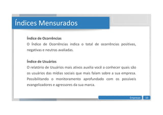 Índices Mensurados
Índice de Ocorrências
O Índice de Ocorrências indica o total de ocorrências positivas,
negativas e neutras avaliadas.
Índice de Usuários
O relatório de Usuários mais ativos auxilia você a conhecer quais são
os usuários das mídias sociais que mais falam sobre a sua empresa.
Possibilitando o monitoramento aprofundado com os possíveis
evangelizadores e agressores da sua marca.
Empresas 10
 