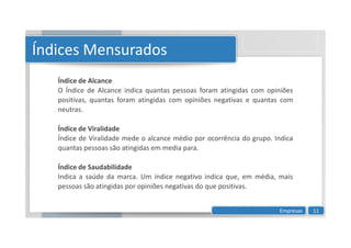 Índice de Alcance
O Índice de Alcance indica quantas pessoas foram atingidas com opiniões
positivas, quantas foram atingidas com opiniões negativas e quantas com
neutras.
Índice de Viralidade
Índices Mensurados
Índice de Viralidade
Índice de Viralidade mede o alcance médio por ocorrência do grupo. Indica
quantas pessoas são atingidas em media para.
Índice de Saudabilidade
Indica a saúde da marca. Um índice negativo indica que, em média, mais
pessoas são atingidas por opiniões negativas do que positivas.
Empresas 11
 
