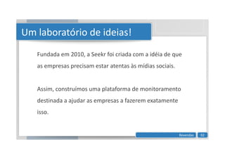 Um laboratório de ideias!
Fundada em 2010, a Seekr foi criada com a idéia de que
as empresas precisam estar atentas às mídias sociais.
Assim, construímos uma plataforma de monitoramento
destinada a ajudar as empresas a fazerem exatamente
isso.
Revendas 02
 