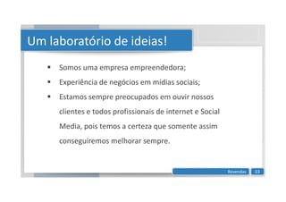 Um laboratório de ideias!
 Somos uma empresa empreendedora;
 Experiência de negócios em mídias sociais;
 Estamos sempre preocupados em ouvir nossos

clientes e todos profissionais de internet e Social
Media, pois temos a certeza que somente assim
conseguiremos melhorar sempre.
Revendas 03
 