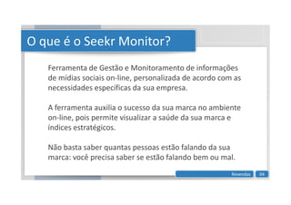 O que é o Seekr Monitor?
Ferramenta de Gestão e Monitoramento de informações
de mídias sociais on-line, personalizada de acordo com as
necessidades específicas da sua empresa.
A ferramenta auxilia o sucesso da sua marca no ambiente
A ferramenta auxilia o sucesso da sua marca no ambiente
on-line, pois permite visualizar a saúde da sua marca e
índices estratégicos.
Não basta saber quantas pessoas estão falando da sua
marca: você precisa saber se estão falando bem ou mal.
Revendas 04
 