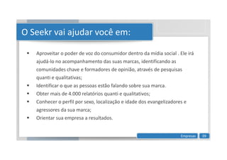 O Seekr vai ajudar você em:
 Aproveitar o poder de voz do consumidor dentro da mídia social . Ele irá
ajudá-lo no acompanhamento das suas marcas, identificando as
comunidades chave e formadores de opinião, através de pesquisas
quanti e qualitativas;
quanti e qualitativas;
 Identificar o que as pessoas estão falando sobre sua marca.
 Obter mais de 4.000 relatórios quanti e qualitativos;
 Conhecer o perfil por sexo, localização e idade dos evangelizadores e
agressores da sua marca;
 Orientar sua empresa a resultados.
Empresas 09
 