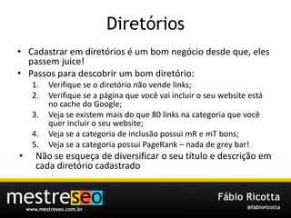 DiretóriosCadastraremdiretórios é um bomnegóciodesdeque, elespassem juice!Passosparadescobrir um bomdiretório:Verifique se o diretórionãovende links;Verifique se a páginaquevocêvaiincluir o seu website está no cache do Google;Veja se existemmais do que 80 links nacategoriaquevocêquerincluir o seu website;Veja se a categoria de inclusãopossuimR e mTbons;Veja se a categoriapossuiPageRank – nada de grey bar!Não se esqueça de diversificar o seutítulo e descriçãoemcadadiretóriocadastrado