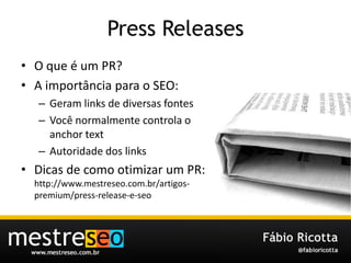 Press Releases O que é um PR?A importância para o SEO:Geram links de diversas fontesVocê normalmente controla o anchor textAutoridade dos linksDicas de comootimizar um PR: http://www.mestreseo.com.br/artigos-premium/press-release-e-seo