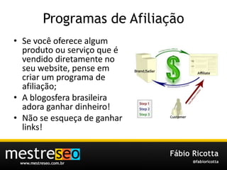 Programas de AfiliaçãoSe vocêoferecealgumprodutoouserviçoque é vendidodiretamente no seu website, penseemcriar um programa de afiliação;A blogosferabrasileiraadoraganhardinheiro!Não se esqueça de ganhar links!