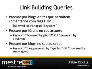 Link Building QueriesProcure por blogs e sites quepermitemcomentários com tags HTML:[Allowed HTML tags:] “keyword”Procure porfóruns no seuassunto:keyword “Powered by phpBB” OR “powered by vBulletin”Procure por blogs no seuassunto:keyword “Blog powered by TypePad” OR “powered by Wordpress”