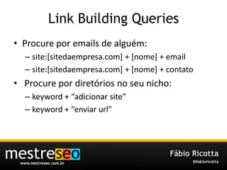 Link Building QueriesProcure por emails de alguém:site:[sitedaempresa.com] + [nome] + emailsite:[sitedaempresa.com] + [nome] + contato Procure pordiretórios no seunicho:keyword + “adicionar site”keyword + “enviarurl”