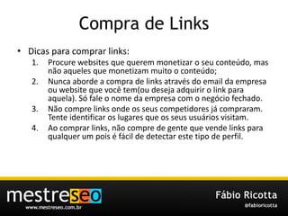 Compra de LinksDicasparacomprar links:Procure websites que querem monetizar o seu conteúdo, mas não aqueles que monetizam muito o conteúdo;Nunca aborde a compra de links através do email da empresa ou website que você tem(ou deseja adquirir o link para aquela). Só fale o nome da empresa com o negócio fechado.Não compre links onde os seus competidores já compraram. Tente identificar os lugares que os seus usuários visitam.Ao comprar links, não compre de gente que vende links para qualquer um pois é fácil de detectar este tipo de perfil.