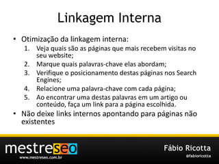 LinkagemInternaOtimização da linkagem interna:Veja quais são as páginas que mais recebem visitas no seu website;Marque quais palavras-chave elas abordam;Verifique o posicionamento destas páginas nos Search Engines;Relacione uma palavra-chave com cada página;Ao encontrar uma destas palavras em um artigo ou conteúdo, faça um link para a página escolhida.Não deixe links internos apontando para páginas não existentes