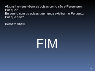 FIM Alguns homens vêem as coisas como são e Perguntam: Por quê? Eu sonho com as coisas que nunca existiram e Pergunto: Por que não? Bernard Shaw 