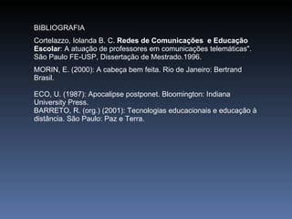 BIBLIOGRAFIA Cortelazzo, Iolanda B. C.  Redes de Comunicações  e Educação Escolar : A atuação de professores em comunicações telemáticas". São Paulo FE-USP, Dissertação de Mestrado.1996. MORIN, E. (2000): A cabeça bem feita. Rio de Janeiro: Bertrand Brasil.  ECO, U. (1987): Apocalipse postponet. Bloomington: Indiana University Press.  BARRETO, R. (org.) (2001): Tecnologias educacionais e educação à distância. São Paulo: Paz e Terra. 
