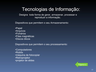 Designa  toda forma de gerar, armazenar, processar e reproduzir a informação.  Dispositivos que permitem o seu Armazenamento: Papel Arquivos Fichários Fitas magnéticas Discos óticos Dispositivos que permitem o seu processamento: Computadores Robôs máquina de fotocopiar Retroprojetor projetor de slides Tecnologias de Informação: Tópico 1 