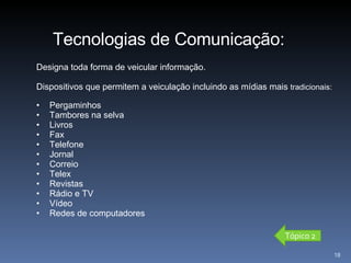 Designa toda forma de veicular informação.  Dispositivos que permitem a veiculação incluindo as mídias mais  tradicionais: Pergaminhos Tambores na selva Livros Fax Telefone Jornal Correio Telex Revistas Rádio e TV Vídeo Redes de computadores Tecnologias de Comunicação: Tópico 2 