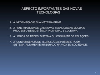 ASPECTO IMPORTANTES DAS NOVAS TECNOLOGIAS A INFORMAÇÃO É SUA MATÉRIA-PRIMA. A PENETRABILIDADE DAS NOVAS TECNOLOGIAS MOLDA O PROCESSO DE EXISTÊNCIA INDIVIDUAL E COLETIVA. A LÓGICA DE REDES  SISTEMA OU CONJUNTO DE RELAÇÕES A  CONVERGÊNCIA DE TECNOLOGIAS POSSIBILITA UM SISTEMA  ALTAMENTE INTEGRADO NA VIDA EM SOCIEDADE.  
