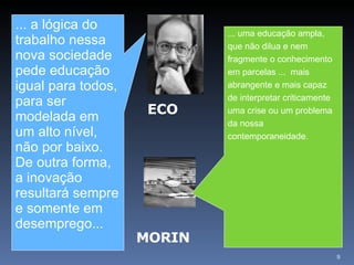 ... a lógica do trabalho nessa nova sociedade pede educação igual para todos, para ser modelada em um alto nível, não por baixo. De outra forma, a inovação resultará sempre e somente em desemprego...   ... uma educação ampla, que não dilua e nem fragmente o conhecimento em parcelas ...  mais abrangente e mais capaz de interpretar criticamente uma crise ou um problema da nossa contemporaneidade.  ECO MORIN 