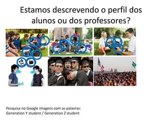 Estamos descrevendo o perfil dos 
alunos ou dos professores? 
Pesquisa no Google imagens com as palavras: 
Generation Y student / Generation Z student 
 