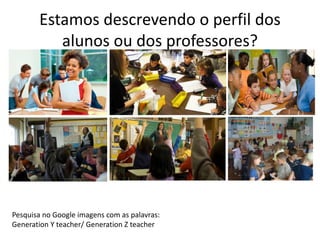 Estamos descrevendo o perfil dos 
alunos ou dos professores? 
Pesquisa no Google imagens com as palavras: 
Generation Y teacher/ Generation Z teacher 
 