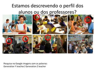 Estamos descrevendo o perfil dos 
alunos ou dos professores? 
Pesquisa no Google imagens com as palavras: 
Generation Y teacher/ Generation Z teacher 
 