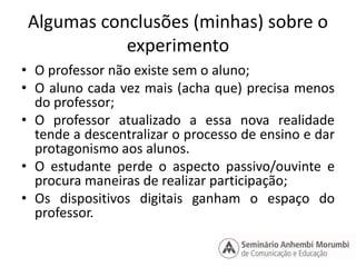 Algumas conclusões (minhas) sobre o 
experimento 
• O professor não existe sem o aluno; 
• O aluno cada vez mais (acha que) precisa menos 
do professor; 
• O professor atualizado a essa nova realidade 
tende a descentralizar o processo de ensino e dar 
protagonismo aos alunos. 
• O estudante perde o aspecto passivo/ouvinte e 
procura maneiras de realizar participação; 
• Os dispositivos digitais ganham o espaço do 
professor. 
 
