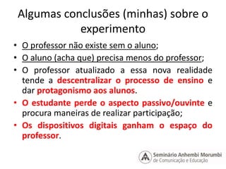 Algumas conclusões (minhas) sobre o 
experimento 
• O professor não existe sem o aluno; 
• O aluno (acha que) precisa menos do professor; 
• O professor atualizado a essa nova realidade 
tende a descentralizar o processo de ensino e 
dar protagonismo aos alunos. 
• O estudante perde o aspecto passivo/ouvinte e 
procura maneiras de realizar participação; 
• Os dispositivos digitais ganham o espaço do 
professor. 
 