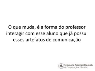 O que muda, é a forma do professor 
interagir com esse aluno que já possui 
esses artefatos de comunicação 
 