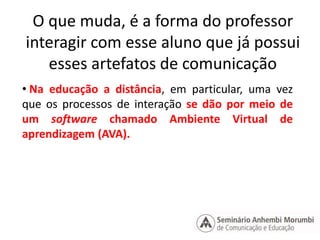 O que muda, é a forma do professor 
interagir com esse aluno que já possui 
esses artefatos de comunicação 
• Na educação a distância, em particular, uma vez 
que os processos de interação se dão por meio de 
um software chamado Ambiente Virtual de 
aprendizagem (AVA). 
 