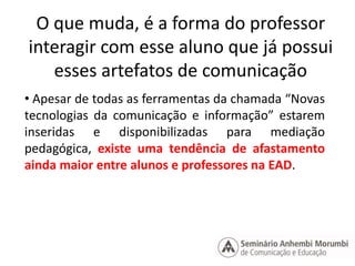 O que muda, é a forma do professor 
interagir com esse aluno que já possui 
esses artefatos de comunicação 
• Apesar de todas as ferramentas da chamada “Novas 
tecnologias da comunicação e informação” estarem 
inseridas e disponibilizadas para mediação 
pedagógica, existe uma tendência de afastamento 
ainda maior entre alunos e professores na EAD. 
 