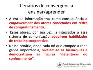 Cenários de convergência 
ensinar/aprender 
• A era da informação traz como consequência o 
empowerment dos atores conectados em redes 
de compartilhamento. 
• Esses atores, por sua vez, já integrados a esse 
sistema de comunicação adquirem habilidades 
de trabalho cooperativo. 
• Nesse cenário, onde cada nó que compõe a rede 
ganha importância, nivelam-se as hierarquias e 
democratizam as figuras “detentoras do 
conhecimento”. 
 