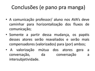 Conclusões (e pano pra manga) 
• A comunicação professor/ aluno nos AVA’s deve 
caminhar para horizontalização dos fluxos de 
comunicação; 
• Somente a partir dessa mudança, os papéis 
desses atores serão reavaliados e serão mais 
compensadores (valorizados) para (por) ambos; 
• A valorização mútua dos atores gera a 
conversação, da conversação a 
intersubjetividade. 
 