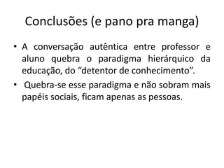 Conclusões (e pano pra manga) 
• A conversação autêntica entre professor e 
aluno quebra o paradigma hierárquico da 
educação, do “detentor de conhecimento”. 
• Quebra-se esse paradigma e não sobram mais 
papéis sociais, ficam apenas as pessoas. 
