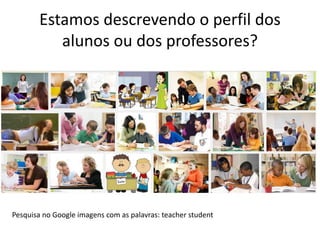 Estamos descrevendo o perfil dos 
alunos ou dos professores? 
Pesquisa no Google imagens com as palavras: teacher student 
 