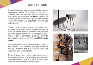 O estilo industrial ganhou notoriedade a partir
das décadas e 60 e 70, em Nova Iorque, quando
começou a se usar grandes galpões de fábricas
e estúdios para moradia , apesar de(os lofts)
sua origem datar da década de 20, pelo projeto
‘‘Cidade Radiante’’, do arquiteto Franco-Suiço
Le Coubusier.
O que caracteriza a decor industrial são:
Arquitetura de planta livre, janelas grandes de
vidro, pé direito elevado, paredes descascadas
e/ou com tijolos aparentes, tubulações, canos,
os e vigas aparentes, piso de cimento
queimado ou concreto e muito metal (elemento
chave).
A iluminação natural é garantida pelo tamanho
das janelas, Já a arti cial ca por conta de
muitas luminárias (de mesa e pensentes) de
metal e/ou com os expostos.
Como é típico dos lofts nova iorquinos, o
dormitório ca em uma espécie de mezanino,
instalado entre o piso e o teto, e não conta
como um andar a mais da construção.
INDUSTRIAL
 