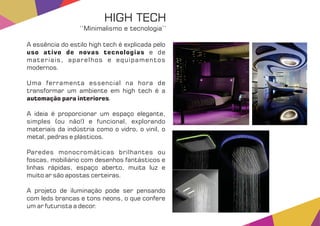 A essência do estilo high tech é explicada pelo
uso ativo de novas tecnologias e de
materiais, aparelhos e equipamentos
modernos.
Uma ferramenta essencial na hora de
transformar um ambiente em high tech é a
automação para interiores.
A ideia é proporcionar um espaço elegante,
simples (ou não!) e funcional, explorando
materiais da indústria como o vidro, o vinil, o
metal, pedras e plásticos.
Paredes monocromáticas brilhantes ou
foscas, mobiliário com desenhos fantásticos e
linhas rápidas, espaço aberto, muita luz e
muito ar são apostas certeiras.
A projeto de iluminação pode ser pensando
com leds brancas e tons neons, o que confere
um ar futurista a decor.
HIGH TECH
‘‘Minimalismo e tecnologia’’
 