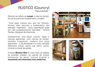 Rústico se refere ao , à vida no campo;campo
diz-se do que é sem acabamento, simples.
‘‘Uma peça rústica tem que ter textura,
formas mais naturais e acabamento não
delicado, imperfeito - essa imperfeição pode
ter sido cuidadosamente calculada’’. Viviane
Pontes, Designer de Interiores.
Caracterizam uma decor rústica: Vigas e
colunas aparentes, com marcas do tempo,
paredes irregulares, madeira com veios
aparentes - a de demolição é a mais indicada
(elemento chave), pedra, cal, barro, couro,
cimento e metal não polido.
O estilo é o que mais se adaptaRústico Chic
às grandes cidades, se usando de muitos
elementos da decor rústica original e
mesclando com elementos mais modernos.
RÚSTICO (Country)
‘‘Naturalidade’’
 
