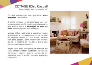 Cottage, em tradução livre, quer dizer ‘‘casa
de campo’’, em francês.
O estilo cottage é caracterizado por ser
extremamente confortável e aconchegante, e
que lembra muito a decoração da casa da
vovó. Tem um aspecto muito caseiro.
Muitos sofás, poltronas e cadeiras, todos
acolchoados e com revestimento em tecidos
estampados orais ou com listras, sempre
com tons pastéis, para conferir um ar mais
calmo e mobília de madeira clara são
elementos chave nessa decor.
Peças com apelo vintage/retrô (sempre em
tons claros) também colaboram na hora de
conseguir causar aquela sensação de
nostalgia que o estilo cottage pretende
transmitir.
COTTAGE (Chic Casual)
‘‘Rusticidade, mas com conforto’’
 