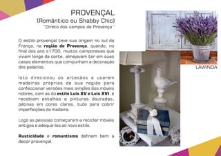 O estilo provençal teve sua origem no sul da
França, na , quando, noregião de Provença
nal dos ano s1700, muitos camponeses que
viviam longe da corte, almejavam ter em suas
casas elementos que compunham a decoração
dos palácios.
Isto direcionou os artesãos a usarem
madeiras próprias de sua região para
confeccionar versões mais simples dos móveis
nobres, com as do , eestilo Luis XV e Luis XVI
recebiam entalhes e pinturas douradas,
pátinas em cores claras, tudo para cobrir
imperfeições da madeira.
Logo as pessoas começaram a reciclar móveis
antigos e adequá-los ao novo estilo.
Rusticidade romantismoe de nem bem a
decor provençal.
PROVENÇAL
(Romântico ou Shabby Chic)
‘‘Direto dos campos de Provença’’
LAVANDA
 