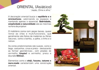 A decoração oriental busca o equilíbrio e o
minimalismo, valorizando os espaços e
mantendo apenas o essencial. Sobriedade,
simplicidade e naturalidade são as máximas
na hora de projetar.
O mobiliário conta com peças baixas, quase
rente ao chão e multifuncionais, que
geralmente são feitos de madeiras ou bras
naturais, como o bambu, a palha, o linho e o
rattan.
As cores predominantes são suaves, como o
bege, castanhos, cinza e preto - destacando
as formar geométricas-, com pitadas de
vermelho e vermelho, preto e(Japão)
dourado (China).
Elementos como o shõji, fusuma, tatame e
maru-mado caracterizam uma construção
oriental.
ORIENTAL (Asiático)
‘‘Japão, China e a ns’’
 