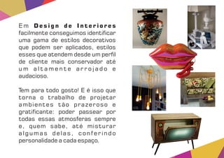E m D e s i g n d e I n t e r i o r e s
facilmente conseguimos identi car
uma gama de estilos decorativos
que podem ser aplicados, estilos
esses que atendem desde um per l
de cliente mais conservador até
u m a l t a m e n t e a r r o j a d o e
audacioso.
Tem para todo gosto! E é isso que
torna o trabalho de projetar
ambientes tão prazeroso e
grati cante: poder passear por
todas essas atmosferas sempre
e, quem sabe, até misturar
algumas delas, conferindo
personalidade a cada espaço.
 