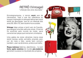 Etimologicamente, o termo vem deretrô
retrocesso. Tudo o que faz referência ou
busque inspiração no passado de ne bem esse
estilo de decoração, que foi um lifestyle dos
anos 50, 60 e 70, bem excêntrico e ousado.
Vintage (algo antigo e bom) vem do francês,
que designa uma boa safra de vinhos. O termo
foi acolhido pelo mundo da moda, para
caracterizar peças que marcaram uma época.
Uma paleta de cores vibrantes marca esse
estilo: laranja, verde, vermelho, amarelo, azul,
cor de rosa e lilás, sendo bem comum,
também, usar-se do branco, preto e vermelho.
Peças icônicas (eletros, eletrônicos...) e com
forte apelo estético pós-modernodo mundo
garantem sucesso no resultado dos projetos.
RETRÔ (Vintage)
‘‘Lifestyle dos anos dourados’’
 