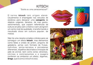 O termo tem origem alemã.kitsch
Usualmente é empregado nos estudos de
estética para designar uma decategoria
objetos vulgares, baratos, de mau gosto,
sentimentais, que copiam referências da
cultura erudita sem critério e sem atingirem
um certo nível de qualidade, transformando o
resultado disso em cultura popular, de
massa.
Não há uma receita simples e direta para se
conseguir um efeito , mas elementoskitsch
como leões e anões de jardim, pingüins de
geladeira, jarras com formato de frutas,
cofrinhos, porta-retratos e porcelanas
diferentes, espelhos decorados e imitação de
pele de animal, bem como cores vibrantes,
cítricas e contrastantes e o exagero
conferem ao ambiente um efeito, digamos,
brega, que é como o kitsch é visto.
KITSCH
‘‘Estilo ou uma característica?’’
 