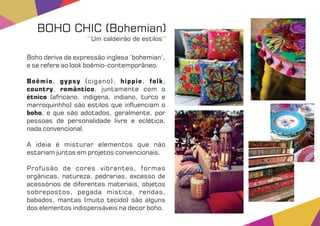 Boho deriva da expressão inglesa ‘bohemian’,
e se refere ao look boêmio-contemporâneo.
Boêmio gypsy hippie folk, (cigano), , ,
country romântico, , juntamente com o
étnico (africano, indígena, indiano, turco e
marroquinhho) são estilos que in uenciam o
boho, e que são adotados, geralmente, por
pessoas de personalidade livre e eclética,
nada convencional.
A ideia é misturar elementos que não
estariam juntos em projetos convencionais.
Profusão de cores vibrantes, formas
orgânicas, natureza, pedrarias, excesso de
acessórios de diferentes materiais, objetos
sobrepostos, pegada mística, rendas,
babados, mantas (muito tecido) são alguns
dos elementos indispensáveis na decor boho.
BOHO CHIC (Bohemian)
‘‘Um caldeirão de estilos’’
 